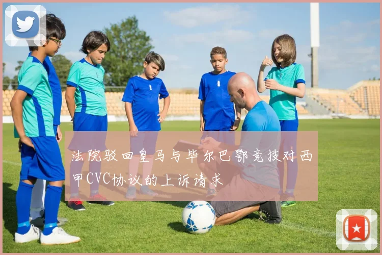 法院驳回皇马与毕尔巴鄂竞技对西甲CVC协议的上诉请求