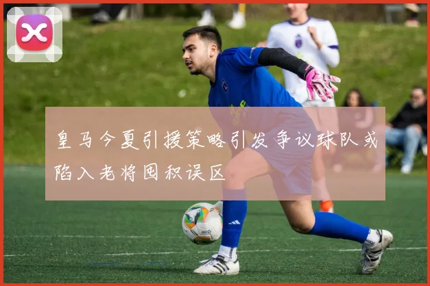 皇马今夏引援策略引发争议球队或陷入老将囤积误区