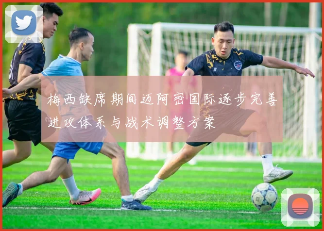 梅西缺席期间迈阿密国际逐步完善进攻体系与战术调整方案