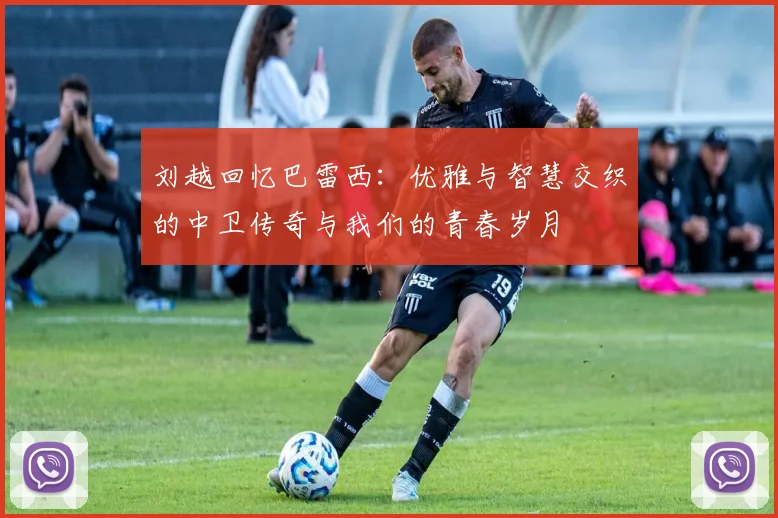 刘越回忆巴雷西：优雅与智慧交织的中卫传奇与我们的青春岁月